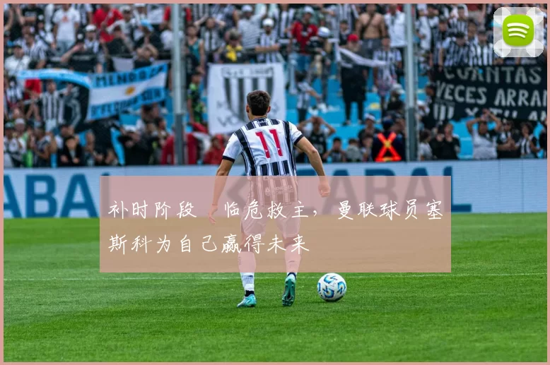 补时阶段​临危救主，曼联球员塞斯科为自己赢得未来