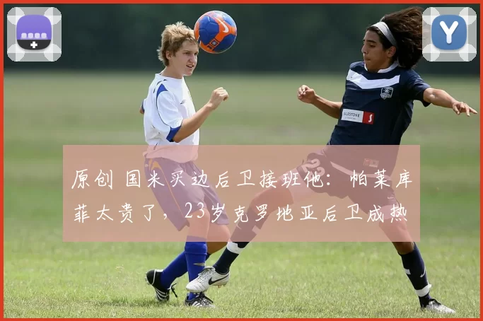 原创 国米买边后卫接班他：帕莱库菲太贵了，23岁克罗地亚后卫成热门