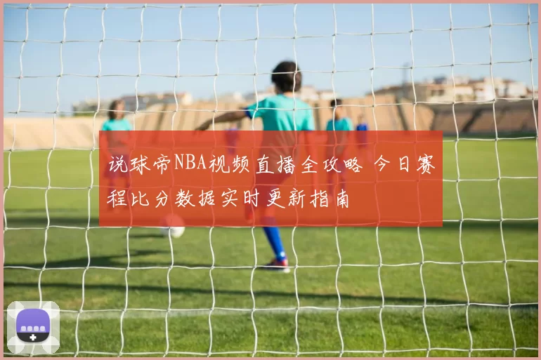 说球帝NBA视频直播全攻略 今日赛程比分数据实时更新指南