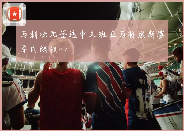 马刺状元签选中文班亚马将成新赛季内线核心