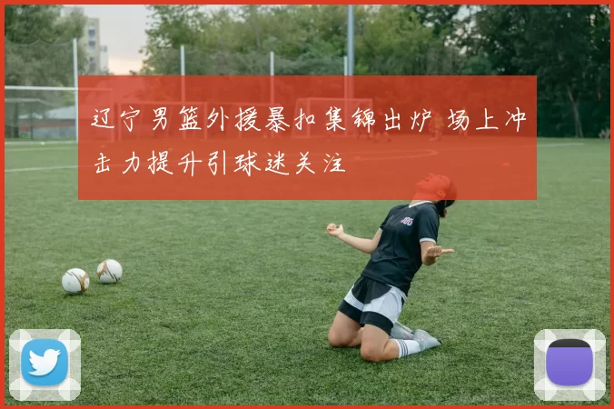 辽宁男篮外援暴扣集锦出炉 场上冲击力提升引球迷关注