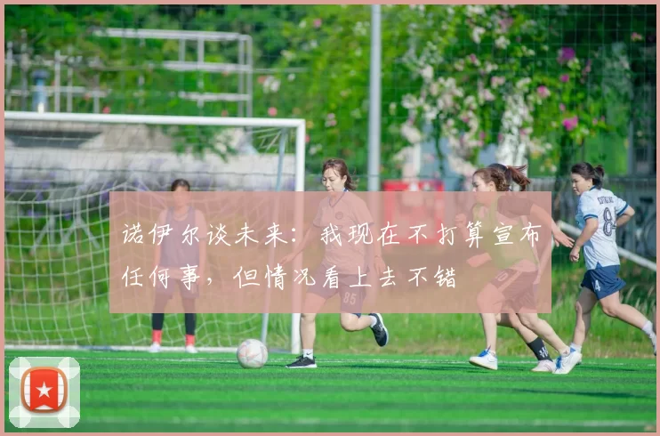 诺伊尔谈未来：我现在不打算宣布任何事，但情况看上去不错