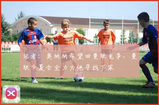 记者：奥纳纳希望回曼联竞争，曼联今夏会全力为他寻找下家