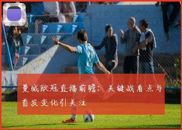 曼城欧冠直播前瞻：关键战看点与首发变化引关注