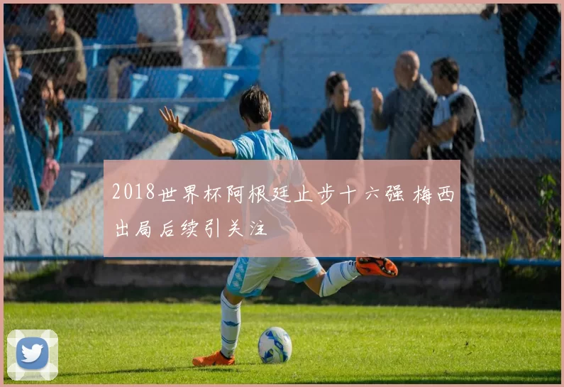 2018世界杯阿根廷止步十六强 梅西出局后续引关注