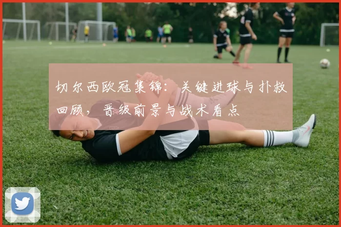 切尔西欧冠集锦：关键进球与扑救回顾，晋级前景与战术看点