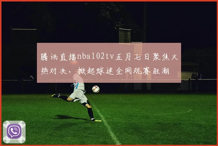 腾讯直播nba102tv五月七日聚焦火热对决，掀起球迷全网观赛狂潮