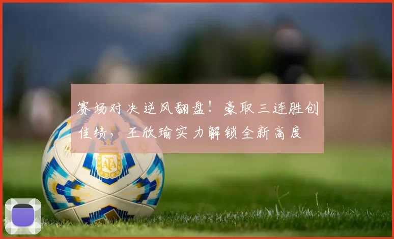 赛场对决逆风翻盘！豪取三连胜创佳绩，王欣瑜实力解锁全新高度
