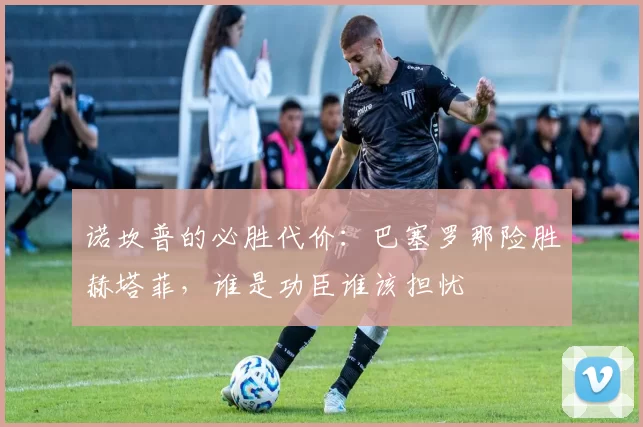 诺坎普的必胜代价：巴塞罗那险胜赫塔菲，谁是功臣谁该担忧