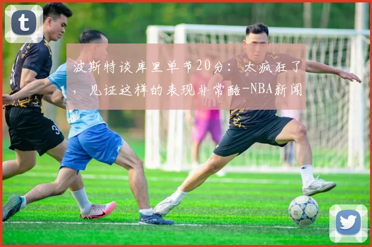 波斯特谈库里单节20分：太疯狂了，见证这样的表现非常酷-NBA新闻
