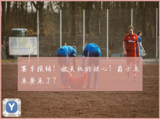 赛季报销！被关机的核心！爵士未来要来了？