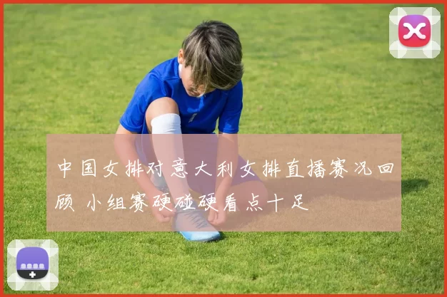 中国女排对意大利女排直播赛况回顾 小组赛硬碰硬看点十足