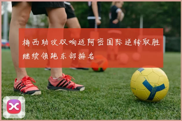 梅西助攻双响迈阿密国际逆转取胜继续领跑东部排名