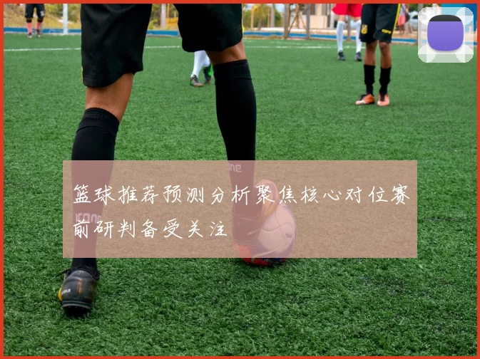 篮球推荐预测分析聚焦核心对位赛前研判备受关注