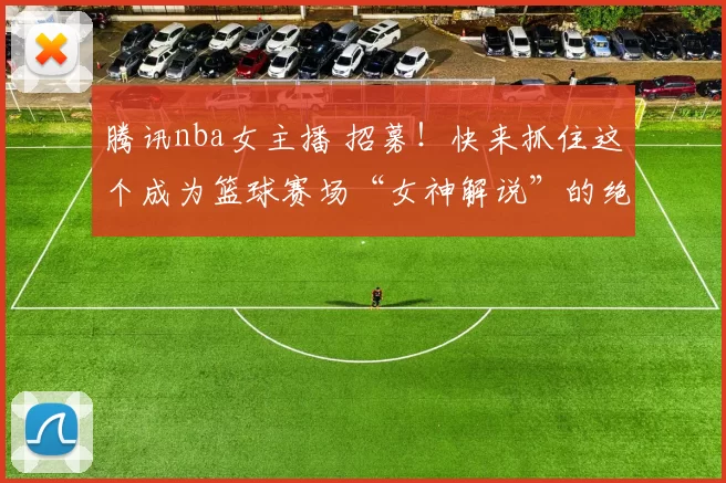 腾讯nba女主播 招募！快来抓住这个成为篮球赛场“女神解说”的绝佳机会