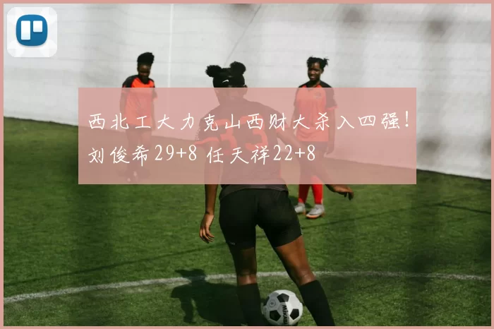 西北工大力克山西财大杀入四强！刘俊希29+8 任天祥22+8