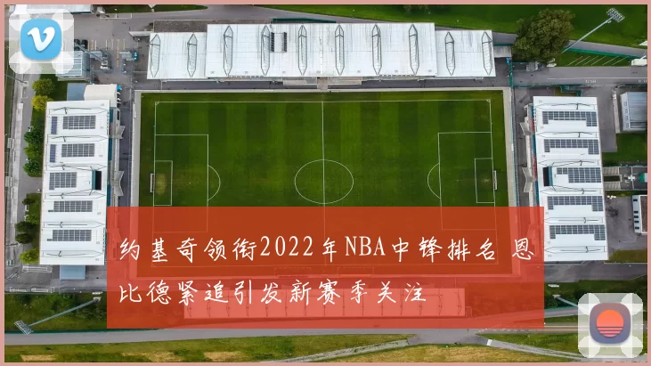 约基奇领衔2022年NBA中锋排名 恩比德紧追引发新赛季关注