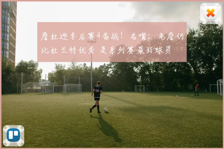 詹杜迎季后赛4番战！名嘴：老詹仍比杜兰特优秀 是系列赛最好球员