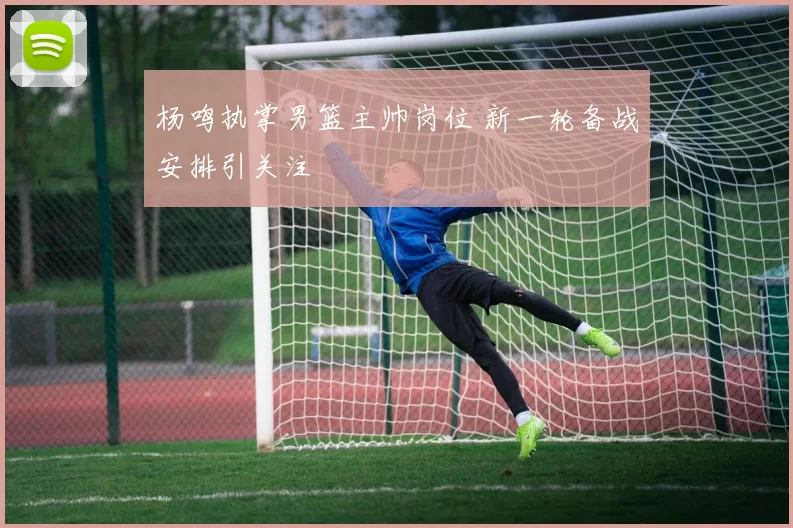 杨鸣执掌男篮主帅岗位 新一轮备战安排引关注