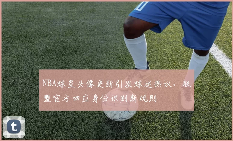 NBA球星头像更新引发球迷热议，联盟官方回应身份识别新规则