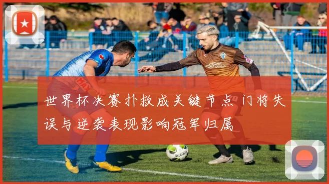 世界杯决赛扑救成关键节点 门将失误与逆袭表现影响冠军归属
