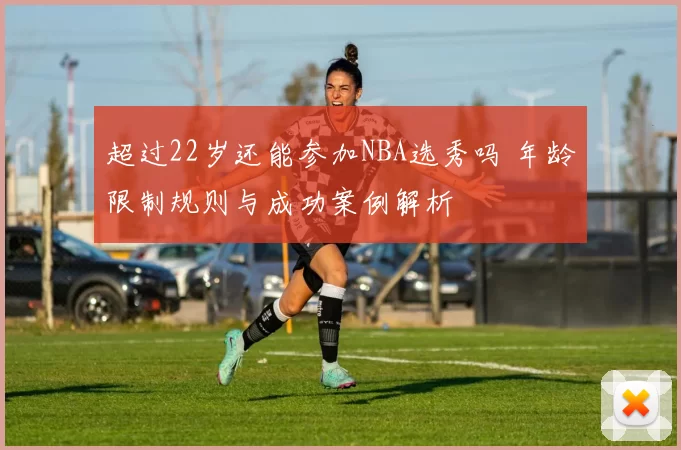 超过22岁还能参加NBA选秀吗 年龄限制规则与成功案例解析