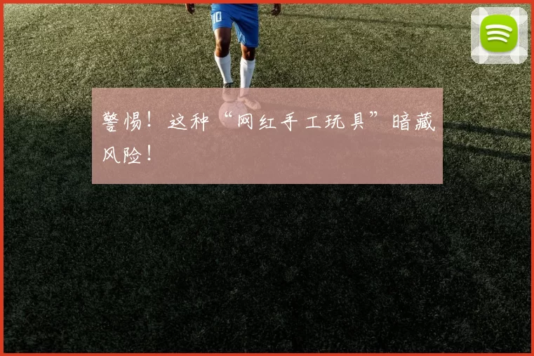 警惕！这种“网红手工玩具”暗藏风险！