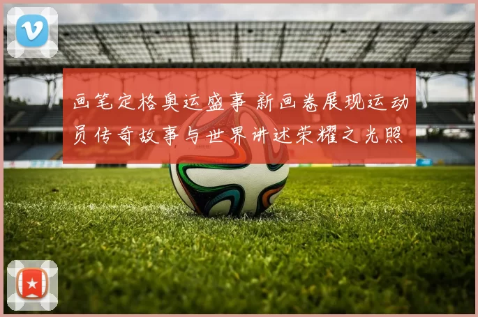 画笔定格奥运盛事 新画卷展现运动员传奇故事与世界讲述荣耀之光照