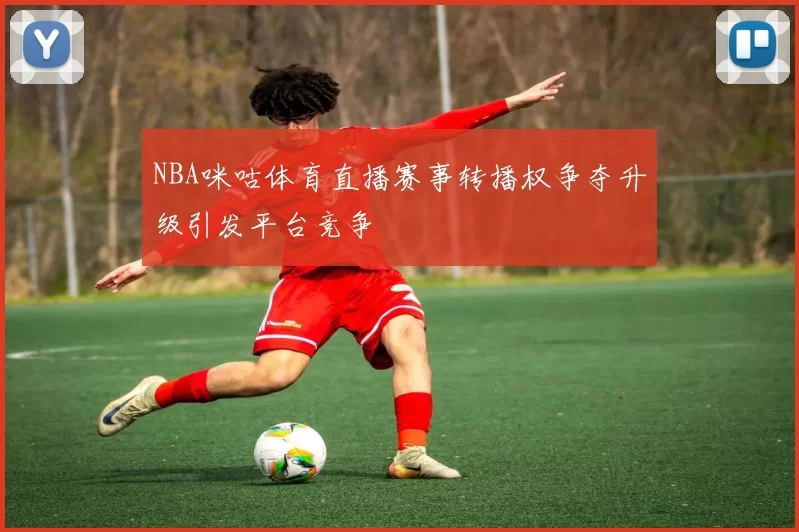 NBA咪咕体育直播赛事转播权争夺升级引发平台竞争
