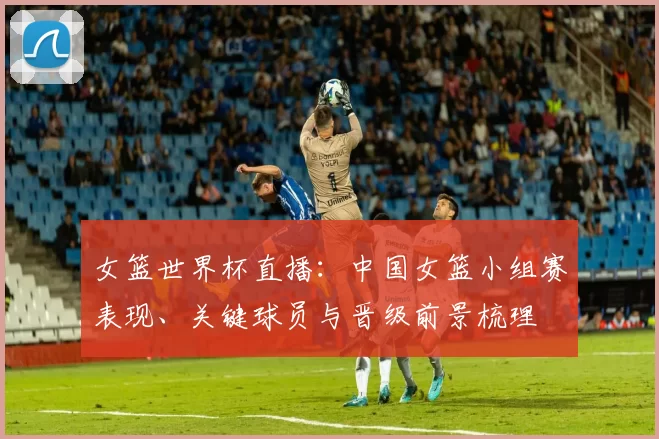 女篮世界杯直播：中国女篮小组赛表现、关键球员与晋级前景梳理