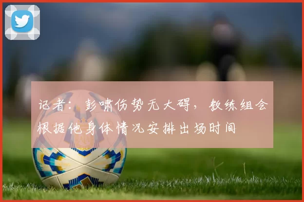 记者：彭啸伤势无大碍，教练组会根据他身体情况安排出场时间