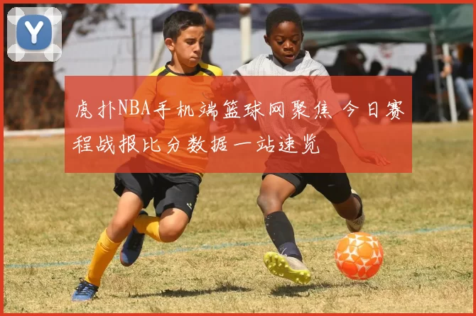 虎扑NBA手机端篮球网聚焦 今日赛程战报比分数据一站速览