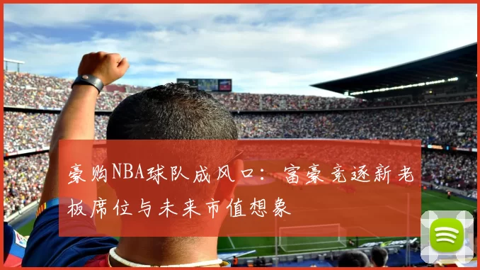 豪购NBA球队成风口:富豪竞逐新老板席位与未来市值想象
