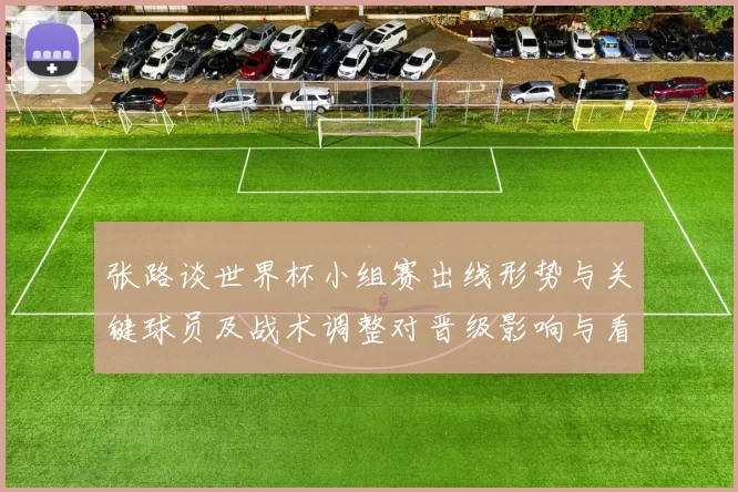 张路谈世界杯小组赛出线形势与关键球员及战术调整对晋级影响与看点