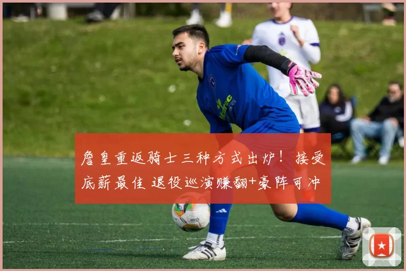 詹皇重返骑士三种方式出炉！接受底薪最佳 退役巡演赚翻+豪阵可冲冠