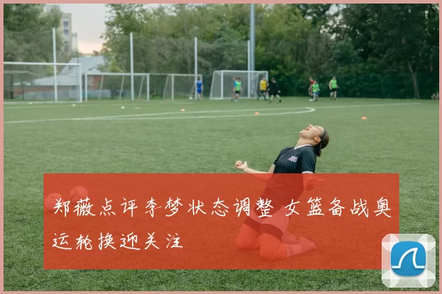 郑薇点评李梦状态调整 女篮备战奥运轮换迎关注