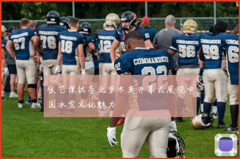 张艺谋执导北京冬奥开幕式展现中国冰雪文化魅力