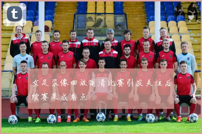 女足录像回放高清比赛引发关注后续赛果成看点