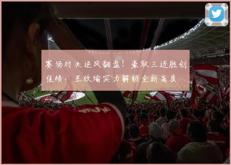 赛场对决逆风翻盘！豪取三连胜创佳绩，王欣瑜实力解锁全新高度