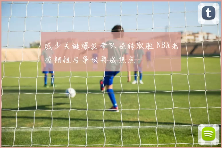 威少关键爆发带队逆转取胜 NBA老将韧性与争议再成焦点