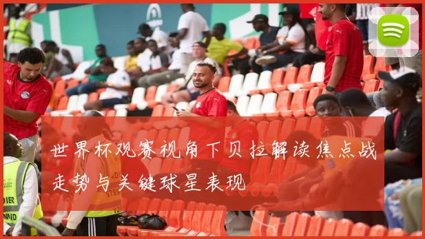 世界杯观赛视角下贝拉解读焦点战走势与关键球星表现