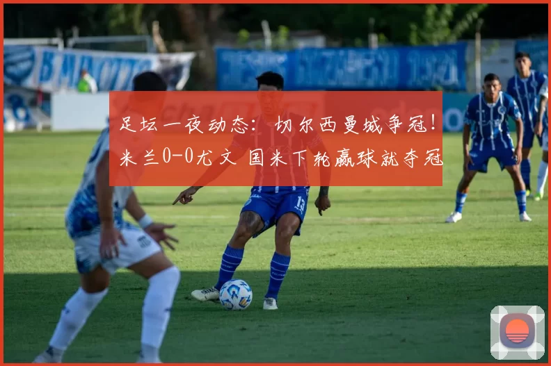 足坛一夜动态：切尔西曼城争冠！米兰0-0尤文 国米下轮赢球就夺冠