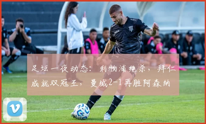 足坛一夜动态：利物浦绝杀，拜仁成就双冠王，曼城2-1再胜阿森纳