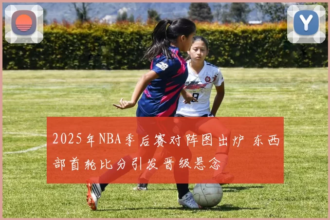 2025年NBA季后赛对阵图出炉 东西部首轮比分引发晋级悬念