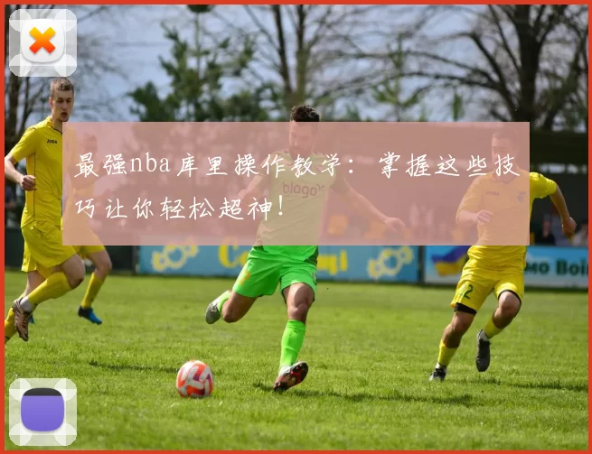最强nba库里操作教学：掌握这些技巧让你轻松超神！