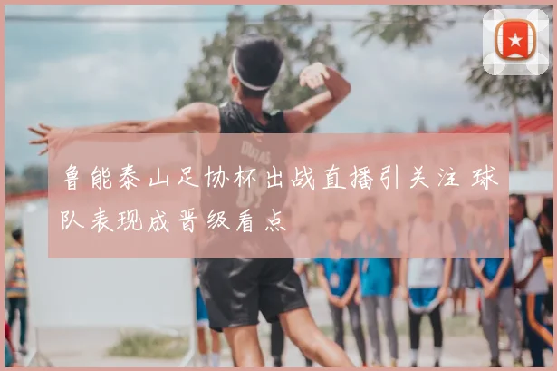 鲁能泰山足协杯出战直播引关注 球队表现成晋级看点