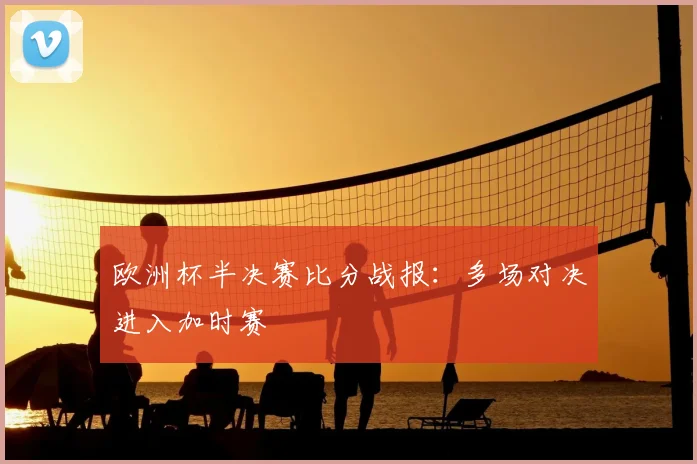 欧洲杯半决赛比分战报:多场对决进入加时赛