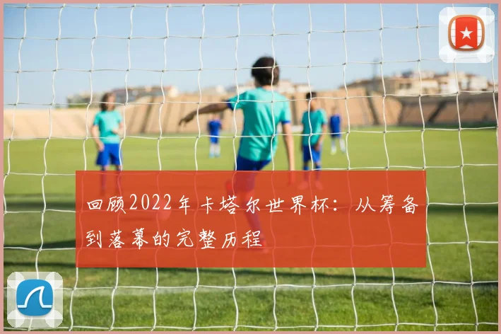 回顾2022年卡塔尔世界杯:从筹备到落幕的完整历程