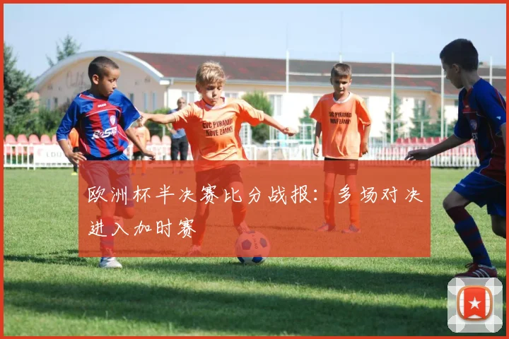 欧洲杯半决赛比分战报:多场对决进入加时赛