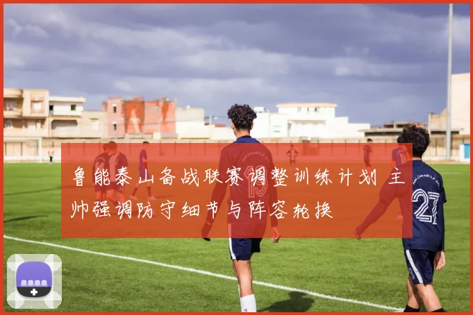鲁能泰山备战联赛调整训练计划 主帅强调防守细节与阵容轮换